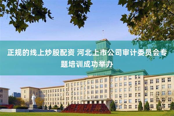 正规的线上炒股配资 河北上市公司审计委员会专题培训成功举办