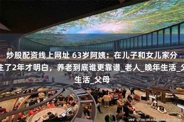 炒股配资线上网址 63岁阿姨：在儿子和女儿家分别住了2年才明白，养老到底谁更靠谱_老人_晚年生活_父母