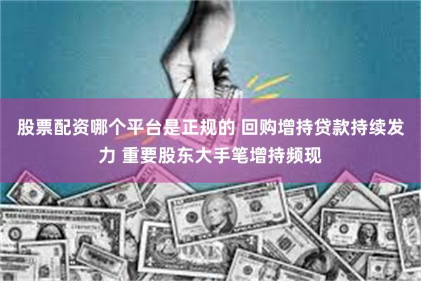 股票配资哪个平台是正规的 回购增持贷款持续发力 重要股东大手笔增持频现