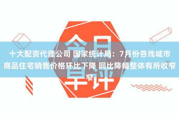 十大配资代理公司 国家统计局：7月份各线城市商品住宅销售价格环比下降 同比降幅整体有所收窄