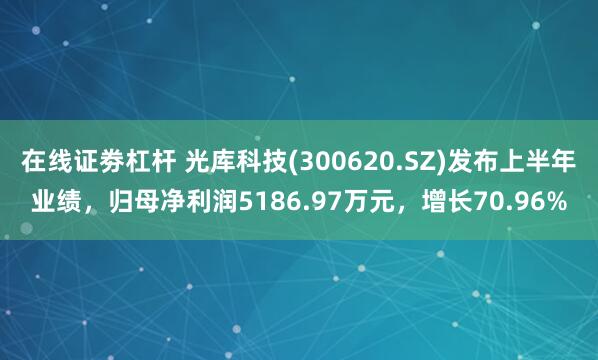 在线证劵杠杆 光库科技(300620.SZ)发布上半年业绩，归母净利润5186.97万元，增长70.96%