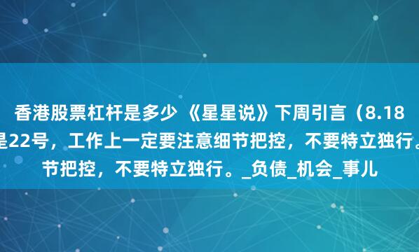 香港股票杠杆是多少 《星星说》下周引言（8.18——8.24）转换日是22号，工作上一定要注意细节把控，不要特立独行。_负债_机会_事儿
