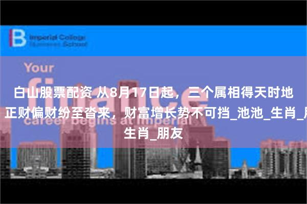 白山股票配资 从8月17日起，三个属相得天时地利，正财偏财纷至沓来，财富增长势不可挡_池池_生肖_朋友