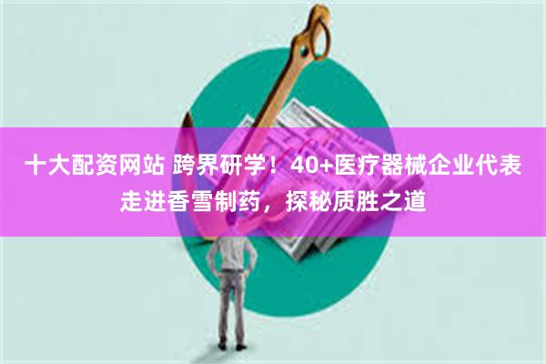 十大配资网站 跨界研学！40+医疗器械企业代表走进香雪制药，探秘质胜之道