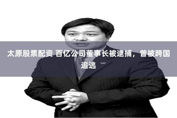 太原股票配资 百亿公司董事长被逮捕，曾被跨国追逃