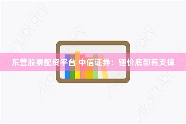 东营股票配资平台 中信证券：锂价底部有支撑