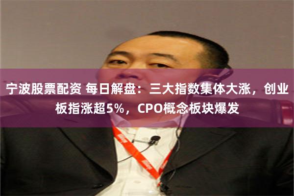 宁波股票配资 每日解盘：三大指数集体大涨，创业板指涨超5%，CPO概念板块爆发
