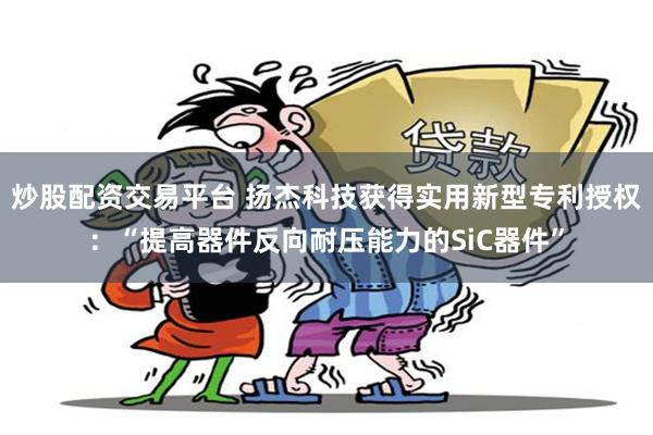 炒股配资交易平台 扬杰科技获得实用新型专利授权:“提高器件反向耐压能力的SiC器件”