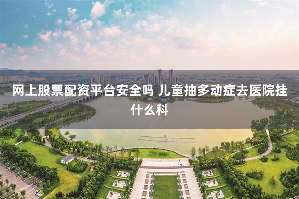 网上股票配资平台安全吗 儿童抽多动症去医院挂什么科