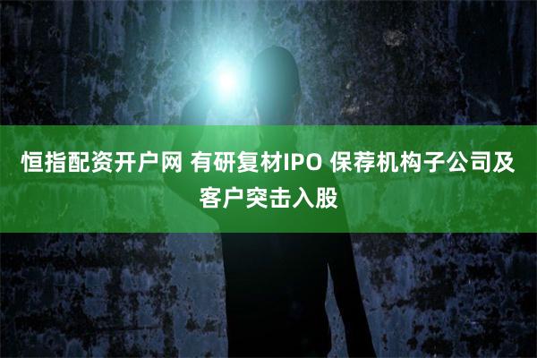 恒指配资开户网 有研复材IPO 保荐机构子公司及客户突击入股