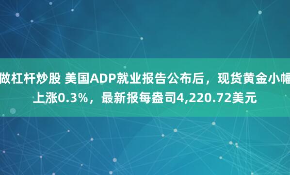 做杠杆炒股 美国ADP就业报告公布后，现货黄金小幅上涨0.3%，最新报每盎司4,220.72美元