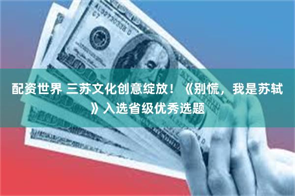 配资世界 三苏文化创意绽放！《别慌，我是苏轼》入选省级优秀选题